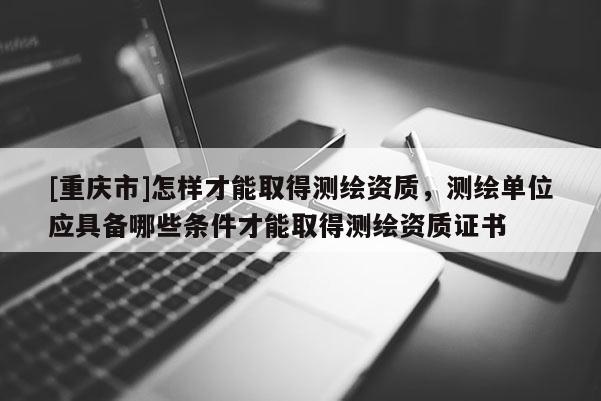 [重庆市]怎样才能取得测绘资质，测绘单位应具备哪些条件才能取得测绘资质证书