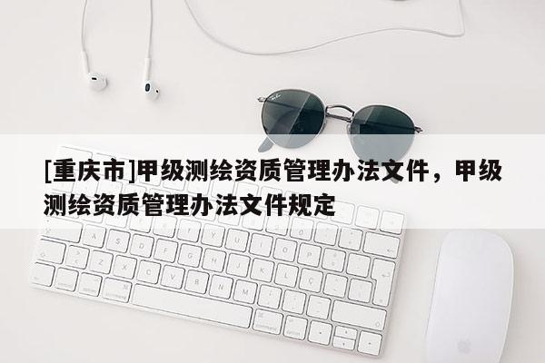 [重庆市]甲级测绘资质管理办法文件，甲级测绘资质管理办法文件规定
