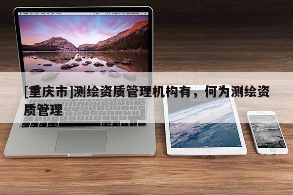 [重庆市]测绘资质管理机构有，何为测绘资质管理