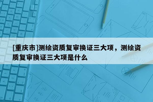 [重庆市]测绘资质复审换证三大项，测绘资质复审换证三大项是什么