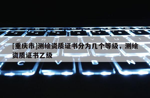 [重庆市]测绘资质证书分为几个等级，测绘资质证书乙级