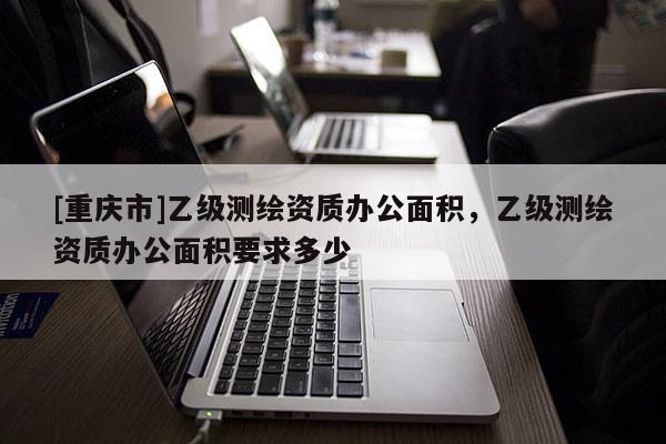 [重庆市]乙级测绘资质办公面积，乙级测绘资质办公面积要求多少
