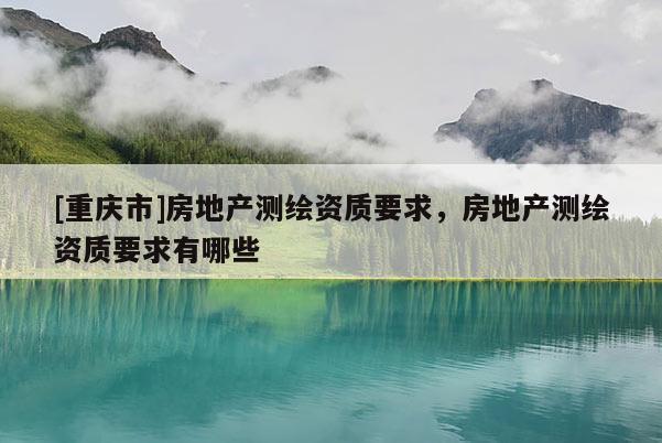 [重庆市]房地产测绘资质要求，房地产测绘资质要求有哪些