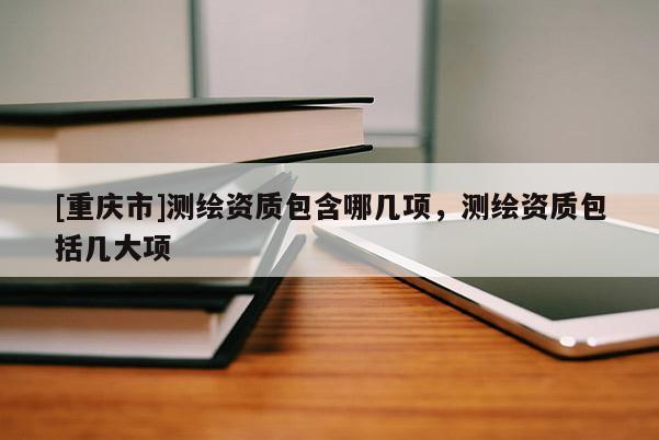 [重庆市]测绘资质包含哪几项，测绘资质包括几大项