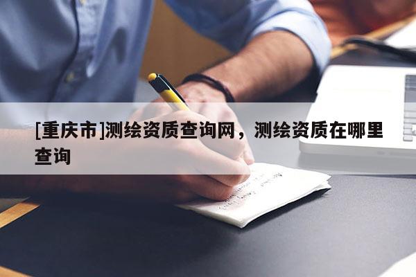 [重庆市]测绘资质查询网，测绘资质在哪里查询