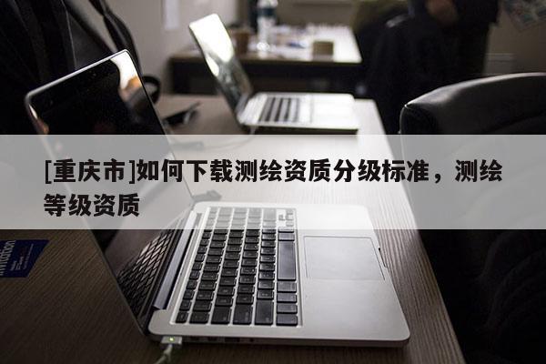 [重庆市]如何下载测绘资质分级标准，测绘等级资质