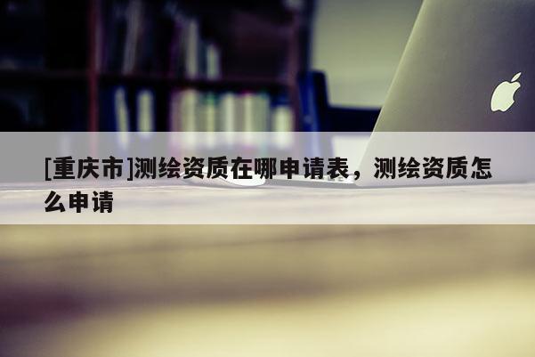 [重庆市]测绘资质在哪申请表，测绘资质怎么申请