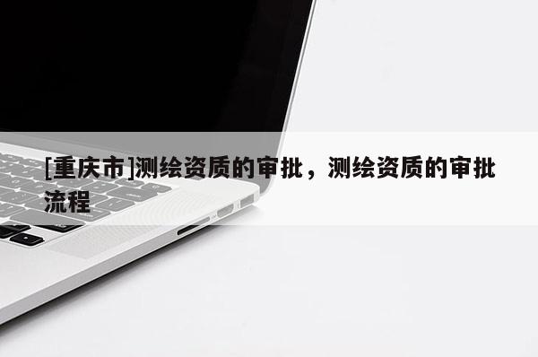 [重庆市]测绘资质的审批，测绘资质的审批流程