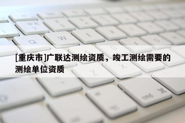 [重庆市]广联达测绘资质，竣工测绘需要的测绘单位资质