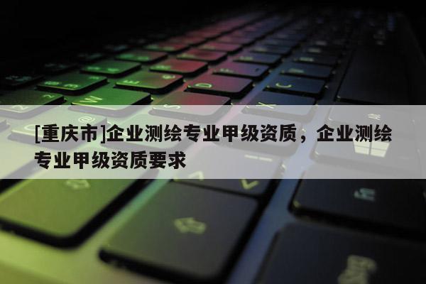 [重庆市]企业测绘专业甲级资质，企业测绘专业甲级资质要求