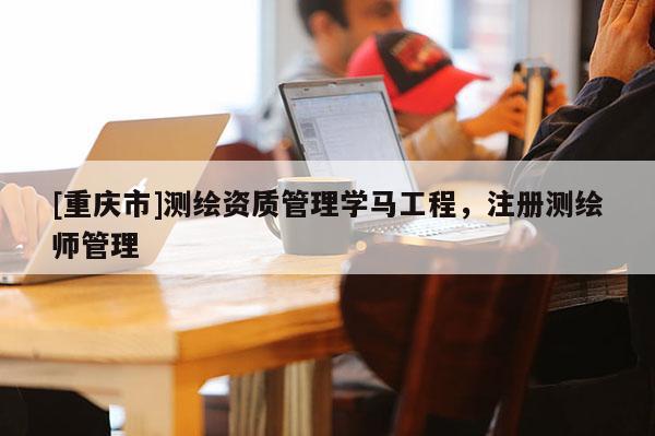 [重庆市]测绘资质管理学马工程，注册测绘师管理