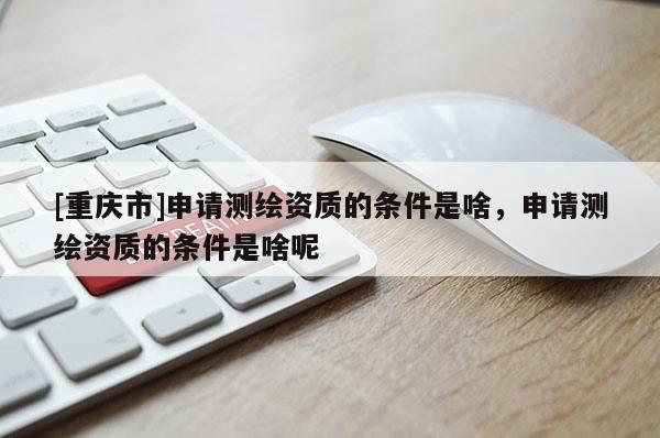 [重庆市]申请测绘资质的条件是啥，申请测绘资质的条件是啥呢