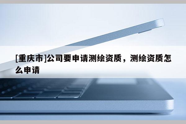 [重庆市]公司要申请测绘资质，测绘资质怎么申请