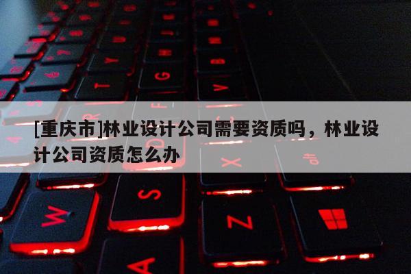 [重庆市]林业设计公司需要资质吗，林业设计公司资质怎么办