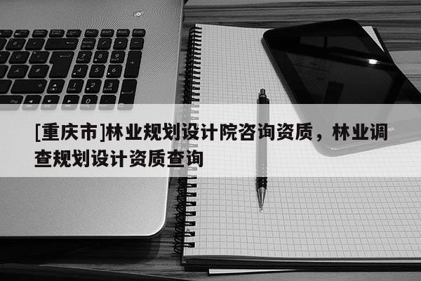 [重庆市]林业规划设计院咨询资质，林业调查规划设计资质查询