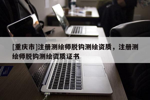 [重庆市]注册测绘师脱钩测绘资质，注册测绘师脱钩测绘资质证书