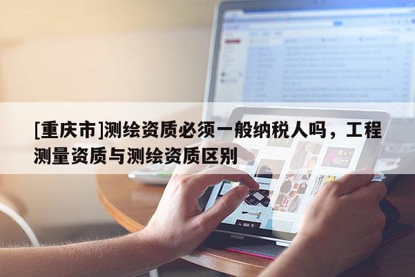 [重庆市]测绘资质必须一般纳税人吗，工程测量资质与测绘资质区别