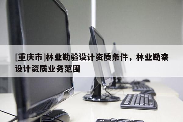 [重庆市]林业勘验设计资质条件，林业勘察设计资质业务范围