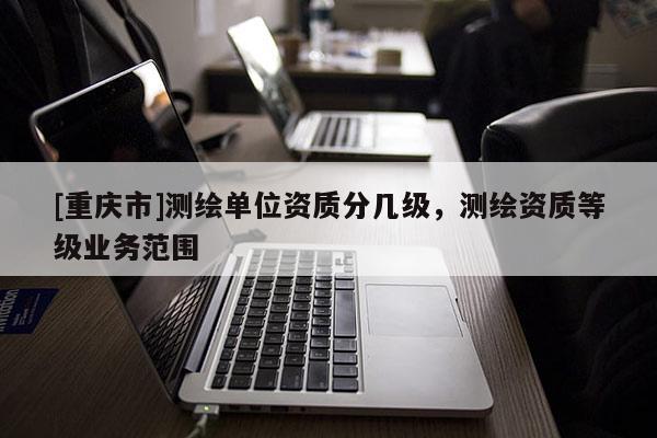 [重庆市]测绘单位资质分几级，测绘资质等级业务范围