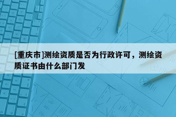 [重庆市]测绘资质是否为行政许可，测绘资质证书由什么部门发
