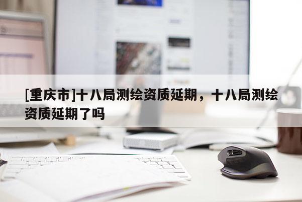 [重庆市]十八局测绘资质延期，十八局测绘资质延期了吗