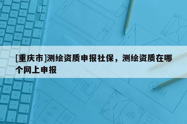 [重庆市]测绘资质申报社保，测绘资质在哪个网上申报