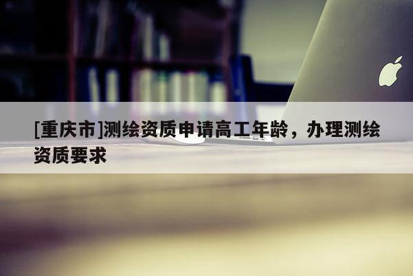 [重庆市]测绘资质申请高工年龄，办理测绘资质要求