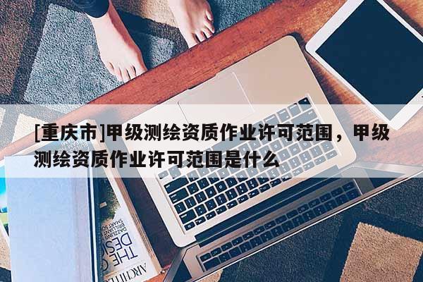 [重庆市]甲级测绘资质作业许可范围，甲级测绘资质作业许可范围是什么
