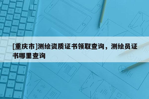 [重庆市]测绘资质证书领取查询，测绘员证书哪里查询