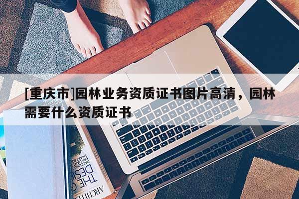 [重庆市]园林业务资质证书图片高清，园林需要什么资质证书