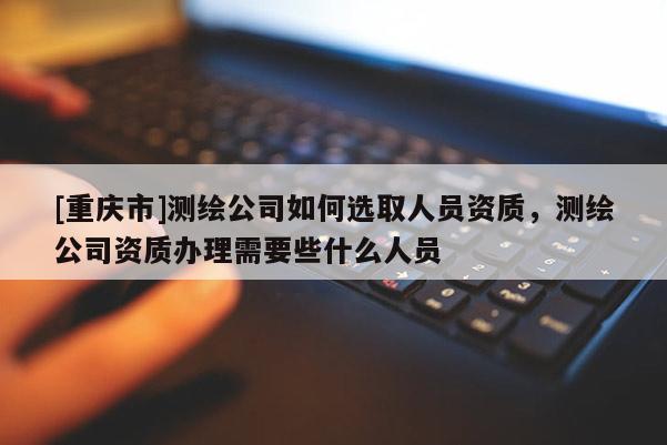 [重庆市]测绘公司如何选取人员资质，测绘公司资质办理需要些什么人员