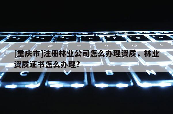 [重庆市]注册林业公司怎么办理资质，林业资质证书怎么办理?