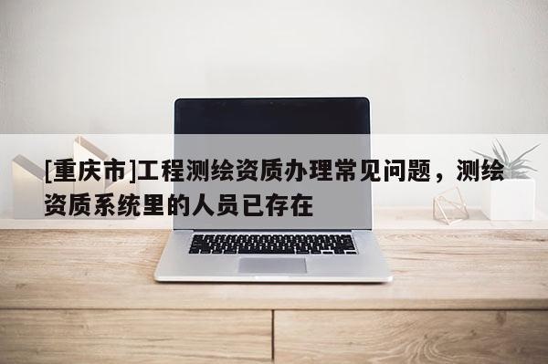 [重庆市]工程测绘资质办理常见问题，测绘资质系统里的人员已存在