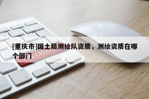 [重庆市]国土局测绘队资质，测绘资质在哪个部门