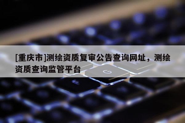 [重庆市]测绘资质复审公告查询网址，测绘资质查询监管平台