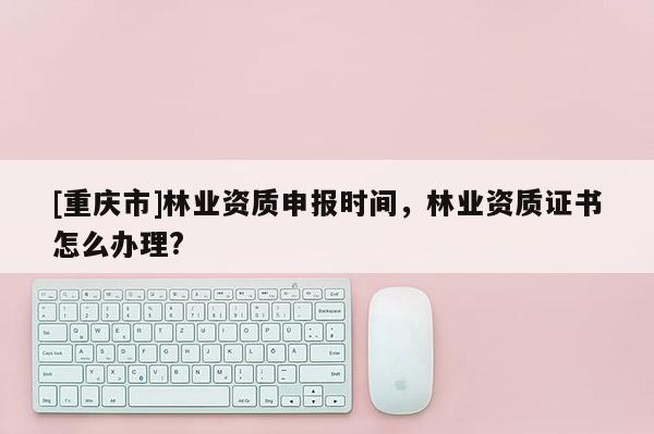 [重庆市]林业资质申报时间，林业资质证书怎么办理?