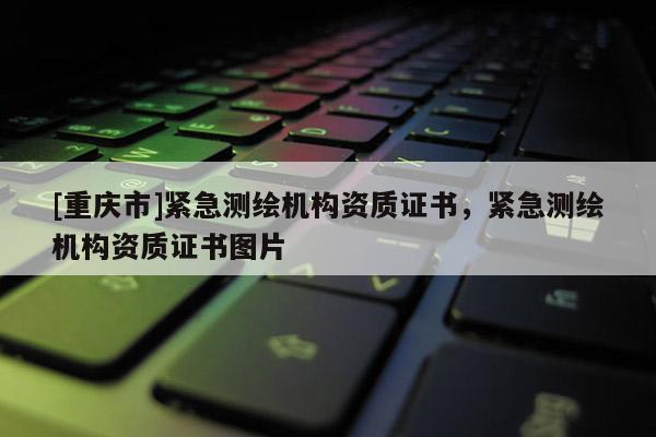[重庆市]紧急测绘机构资质证书，紧急测绘机构资质证书图片