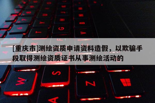 [重庆市]测绘资质申请资料造假，以欺骗手段取得测绘资质证书从事测绘活动的