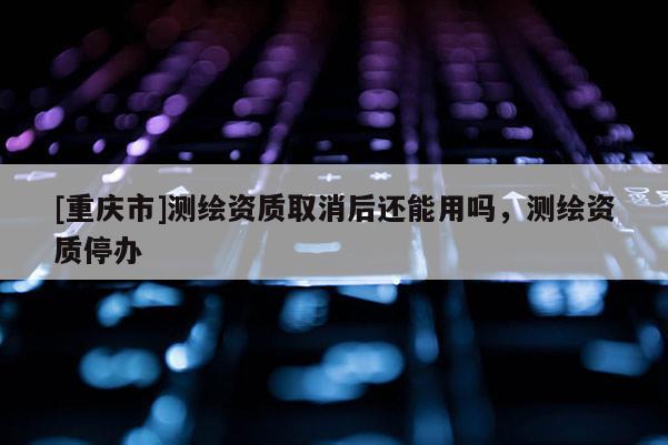 [重庆市]测绘资质取消后还能用吗，测绘资质停办