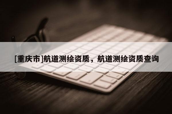 [重庆市]航道测绘资质，航道测绘资质查询