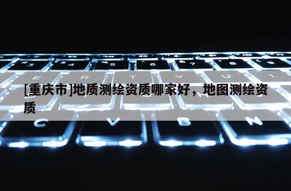[重庆市]地质测绘资质哪家好，地图测绘资质