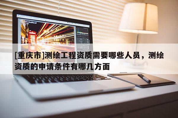[重庆市]测绘工程资质需要哪些人员，测绘资质的申请条件有哪几方面