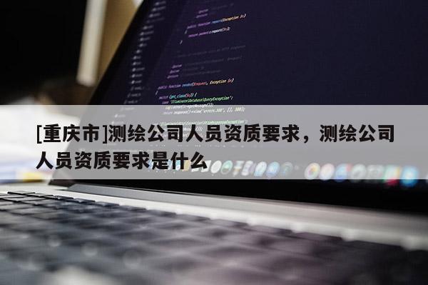 [重庆市]测绘公司人员资质要求，测绘公司人员资质要求是什么
