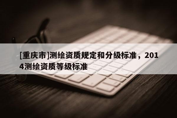 [重庆市]测绘资质规定和分级标准，2014测绘资质等级标准