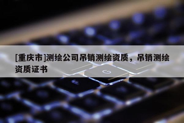 [重庆市]测绘公司吊销测绘资质，吊销测绘资质证书
