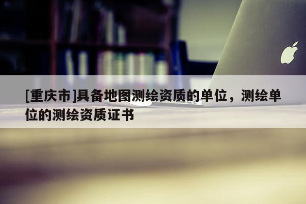 [重庆市]具备地图测绘资质的单位，测绘单位的测绘资质证书