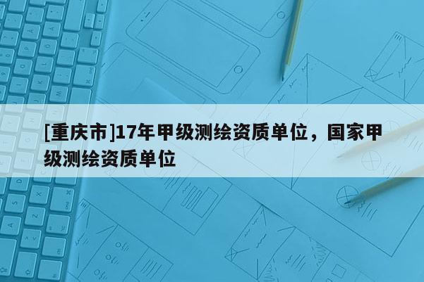 [重庆市]17年甲级测绘资质单位，国家甲级测绘资质单位