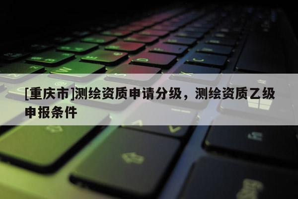 [重庆市]测绘资质申请分级，测绘资质乙级申报条件
