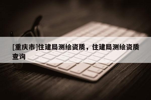 [重庆市]住建局测绘资质，住建局测绘资质查询
