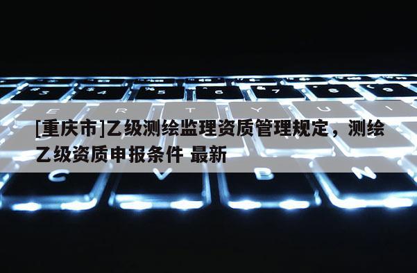 [重庆市]乙级测绘监理资质管理规定，测绘乙级资质申报条件 最新